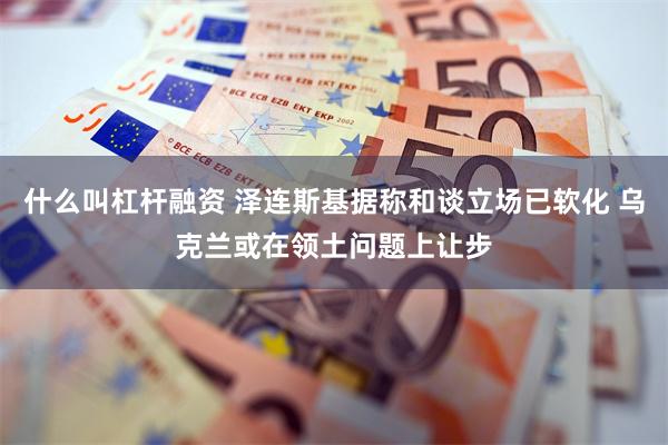什么叫杠杆融资 泽连斯基据称和谈立场已软化 乌克兰或在领土问题上让步