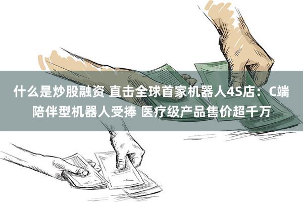 什么是炒股融资 直击全球首家机器人4S店：C端陪伴型机器人受捧 医疗级产品售价超千万