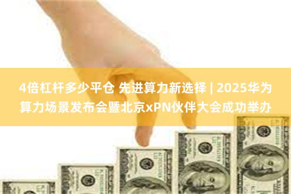 4倍杠杆多少平仓 先进算力新选择 | 2025华为算力场景发布会暨北京xPN伙伴大会成功举办