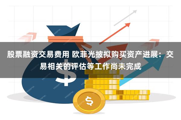 股票融资交易费用 欧菲光披拟购买资产进展：交易相关的评估等工作尚未完成