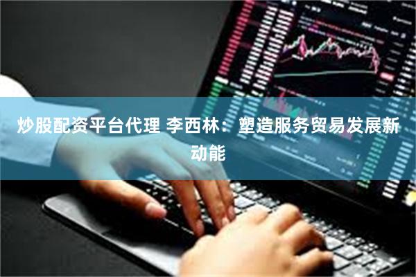 炒股配资平台代理 李西林：塑造服务贸易发展新动能