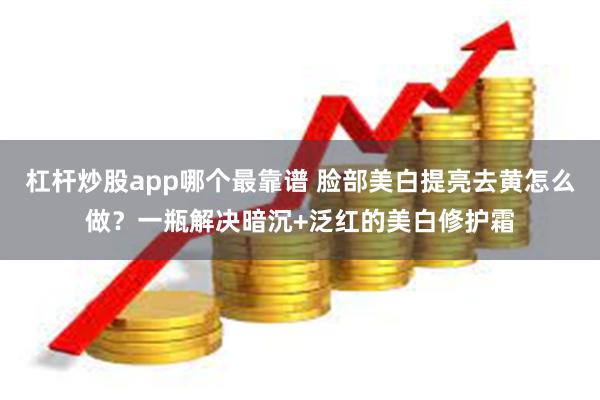 杠杆炒股app哪个最靠谱 脸部美白提亮去黄怎么做？一瓶解决暗沉+泛红的美白修护霜