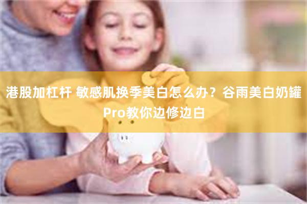 港股加杠杆 敏感肌换季美白怎么办？谷雨美白奶罐Pro教你边修边白