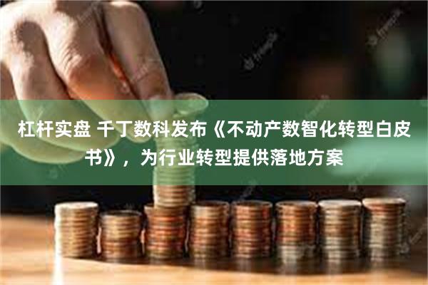 杠杆实盘 千丁数科发布《不动产数智化转型白皮书》,为行业转型提供落地方案