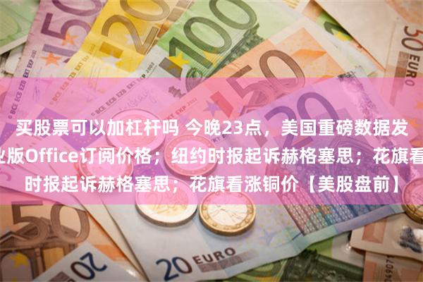 买股票可以加杠杆吗 今晚23点，美国重磅数据发布；微软将上调商业版Office订阅价格；纽约时报起诉赫格塞思；花旗看涨铜价【美股盘前】
