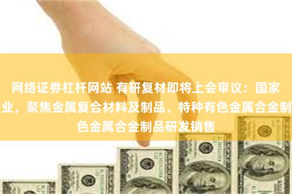 网络证劵杠杆网站 有研复材即将上会审议：国家高新技术企业，聚焦金属复合材料及制品、特种有色金属合金制品研发销售